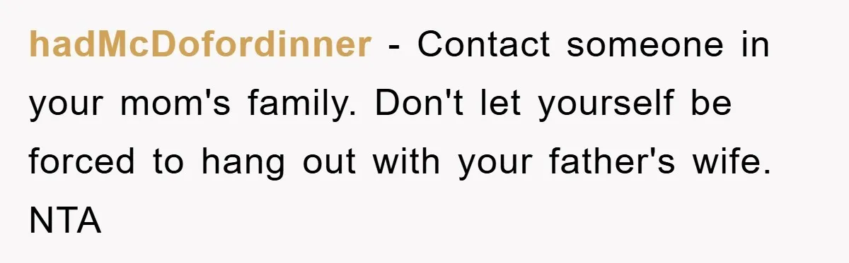 hadMcDofordinner - Contact someone in your mom's family. Don't let yourself be forced to hang out with your father's wife. NTA