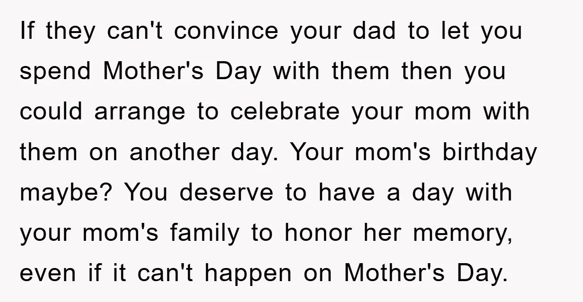 If they can't convince your dad to let you spend Mother's Day with them then you could arrange to celebrate your mom with them on another day. Your mom's birthday...