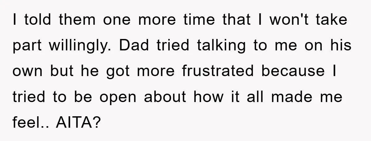 I told them one more time that I won't take part willingly. Dad tried talking to me on his own but he got more frustrated because I tried to be...