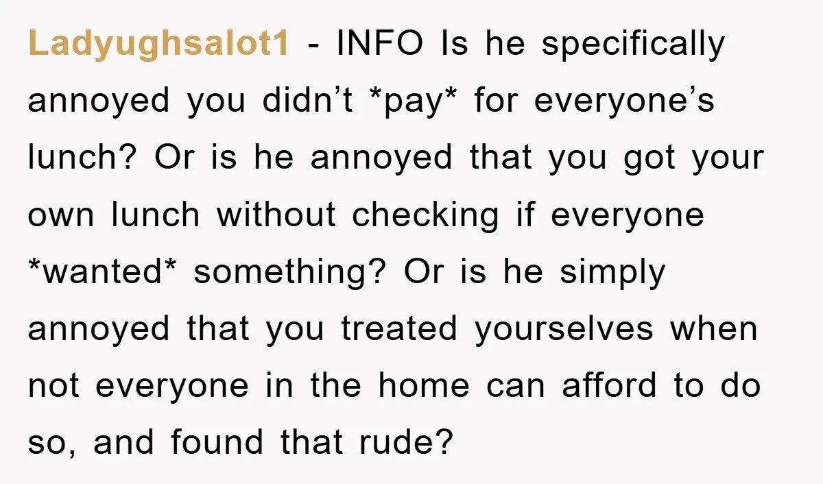Ladyughsalot1 − INFO Is he specifically annoyed you didn’t *pay* for everyone’s lunch? Or is he annoyed that you got your own lunch without checking if everyone *wanted* something? Or...