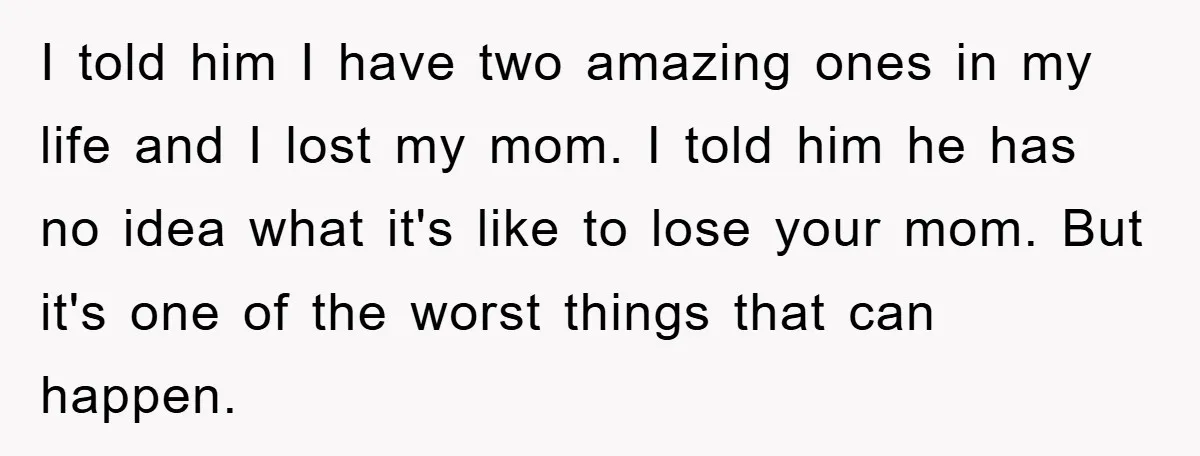 I told him I have two amazing ones in my life and I lost my mom. I told him he has no idea what it's like to lose your mom....