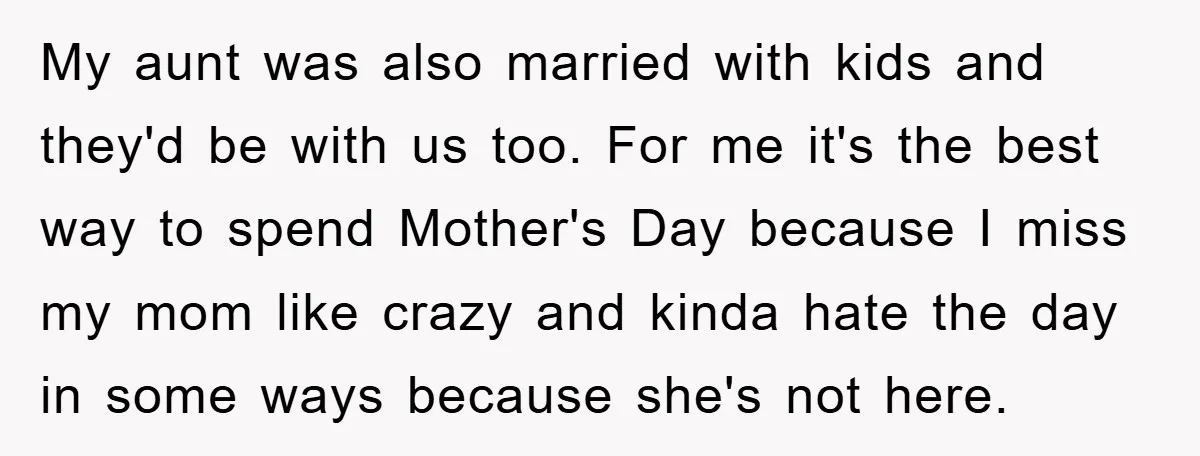 My aunt was also married with kids and they'd be with us too. For me it's the best way to spend Mother's Day because I miss my mom like crazy...