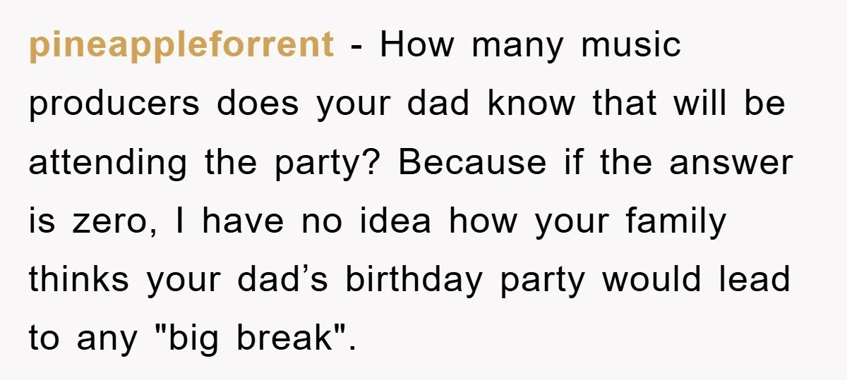 pineappleforrent - How many music producers does your dad know that will be attending the party? Because if the answer is zero, I have no idea how your family thinks...