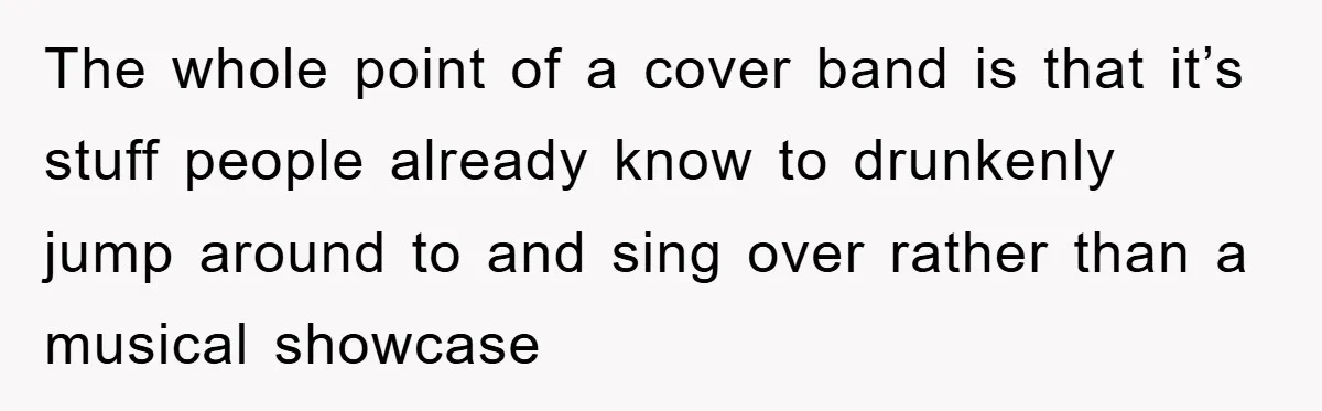 The whole point of a cover band is that it’s stuff people already know to drunkenly jump around to and sing over rather than a musical showcase
