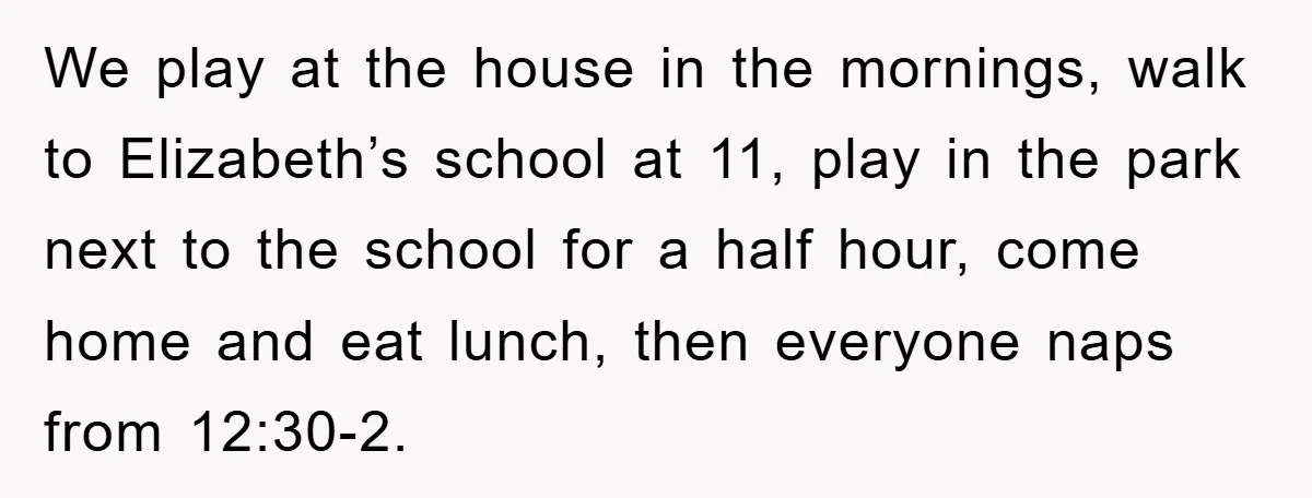 We play at the house in the mornings, walk to Elizabeth’s school at 11, play in the park next to the school for a half hour, come home and eat...