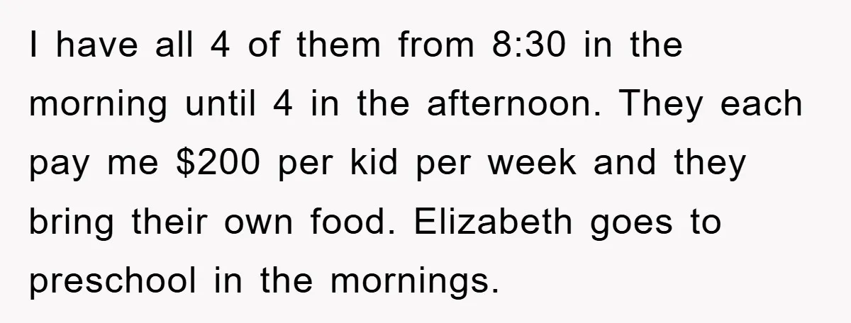 I have all 4 of them from 8:30 in the morning until 4 in the afternoon. They each pay me $200 per kid per week and they bring their own...