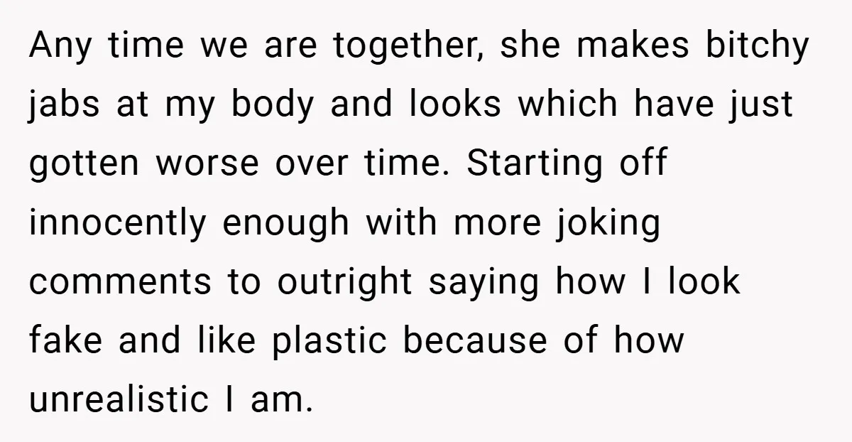 Any time we are together, she makes bitchy jabs at my body and looks which have just gotten worse over time. Starting off innocently enough with more joking comments to...