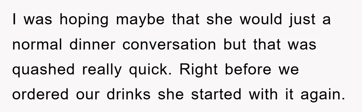I was hoping maybe that she would just a normal dinner conversation but that was quashed really quick. Right before we ordered our drinks she started with it again.