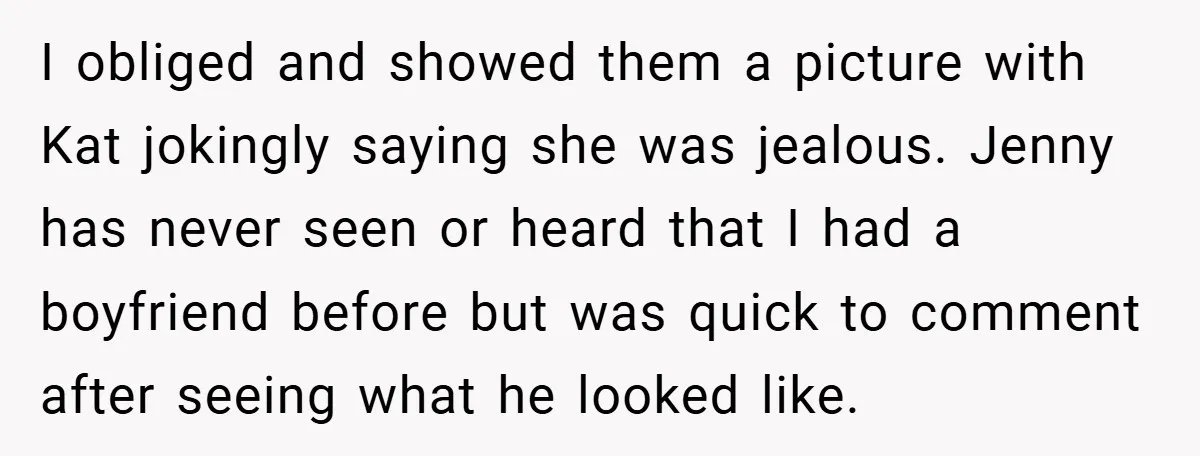 I obliged and showed them a picture with Kat jokingly saying she was jealous. Jenny has never seen or heard that I had a boyfriend before but was quick to...
