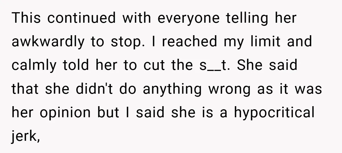 This continued with everyone telling her awkwardly to stop. I reached my limit and calmly told her to cut the s__t. She said that she didn't do anything wrong as...