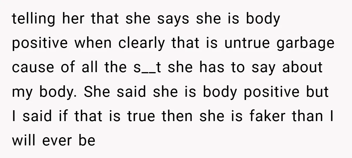 telling her that she says she is body positive when clearly that is untrue garbage cause of all the s__t she has to say about my body. She said she...