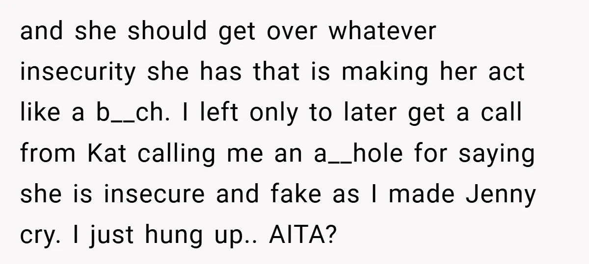 and she should get over whatever insecurity she has that is making her act like a b__ch. I left only to later get a call from Kat calling me an...