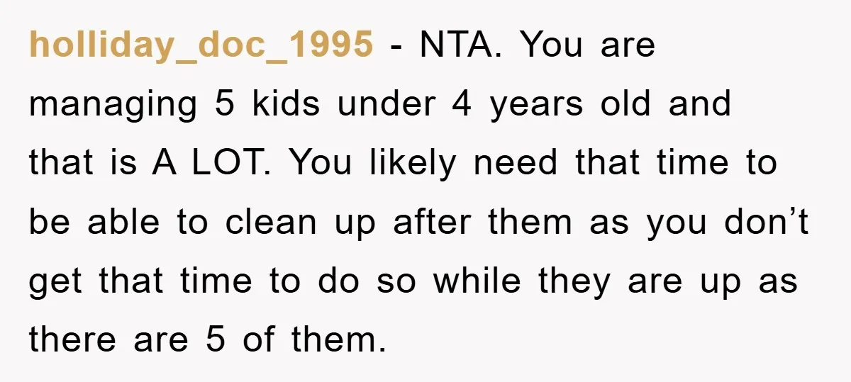 holliday_doc_1995 − NTA. You are managing 5 kids under 4 years old and that is A LOT. You likely need that time to be able to clean up after them...