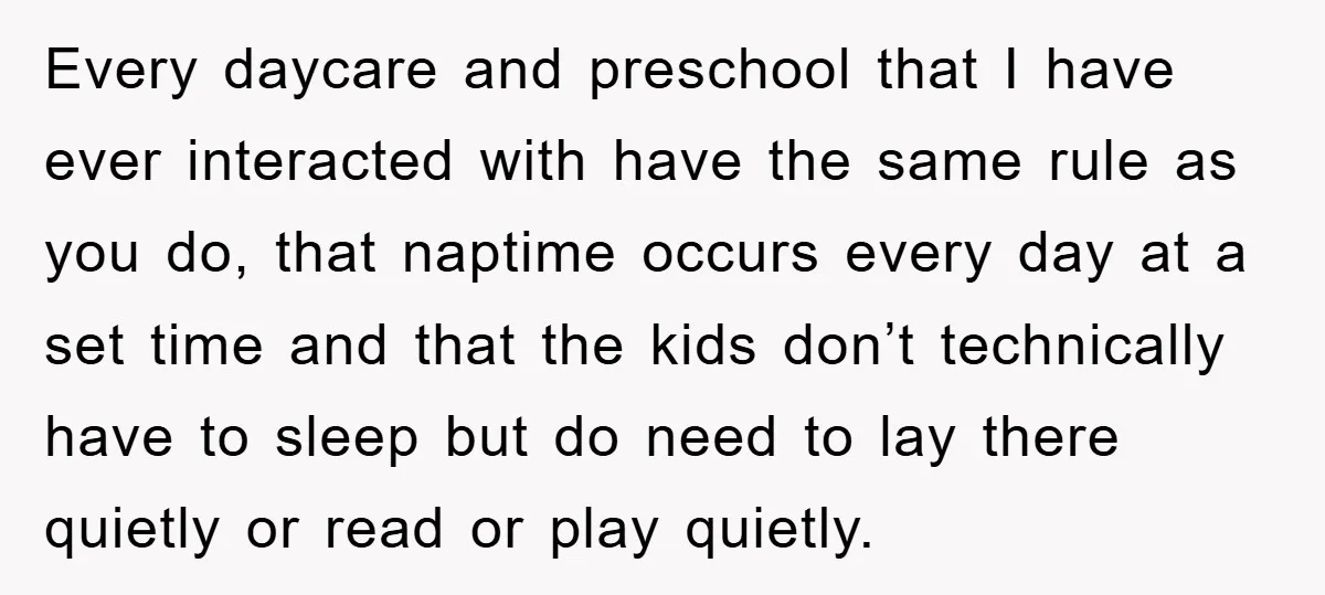 Every daycare and preschool that I have ever interacted with have the same rule as you do, that naptime occurs every day at a set time and that the kids...