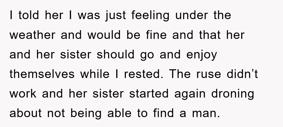 I told her I was just feeling under the weather and would be fine and that her and her sister should go and enjoy themselves while I rested. The ruse...