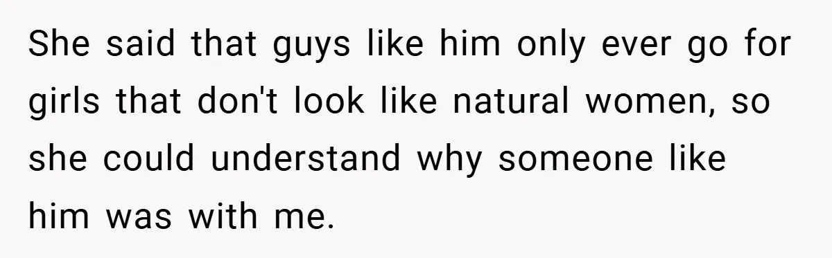 She said that guys like him only ever go for girls that don't look like natural women, so she could understand why someone like him was with me.