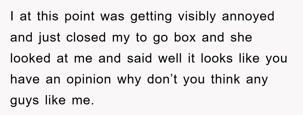 I at this point was getting visibly annoyed and just closed my to go box and she looked at me and said well it looks like you have an opinion...