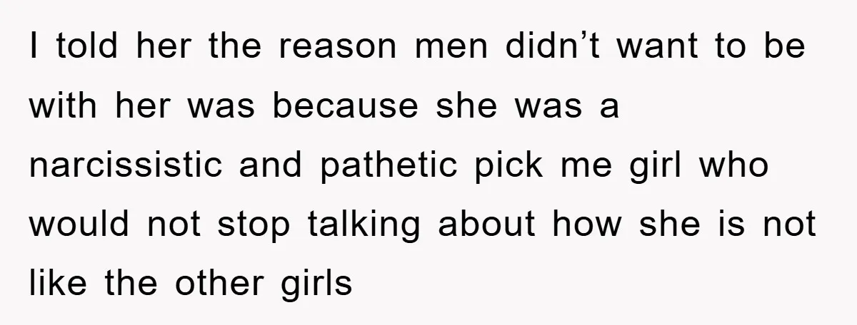 I told her the reason men didn’t want to be with her was because she was a narcissistic and pathetic pick me girl who would not stop talking about how...