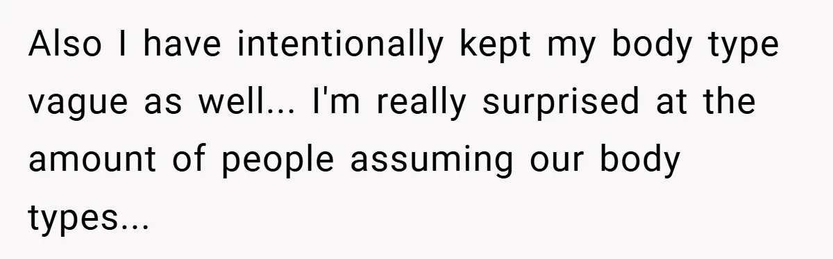 Also I have intentionally kept my body type vague as well... I'm really surprised at the amount of people assuming our body types...