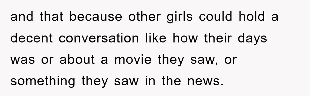 and that because other girls could hold a decent conversation like how their days was or about a movie they saw, or something they saw in the news.