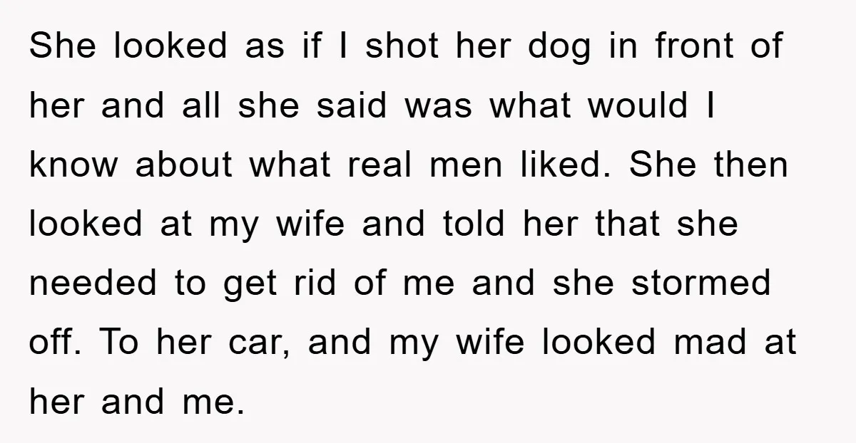 She looked as if I shot her dog in front of her and all she said was what would I know about what real men liked. She then looked at...