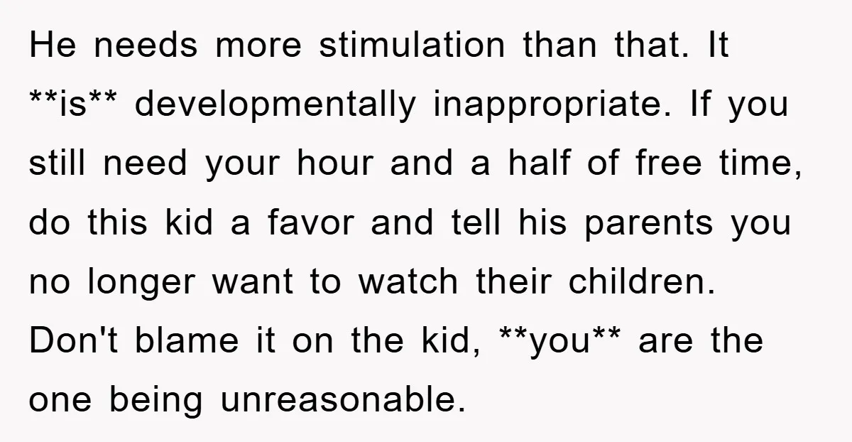 He needs more stimulation than that. It **is** developmentally inappropriate. If you still need your hour and a half of free time, do this kid a favor and tell his...
