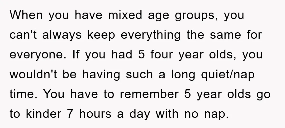 When you have mixed age groups, you can't always keep everything the same for everyone. If you had 5 four year olds, you wouldn't be having such a long quiet/nap...
