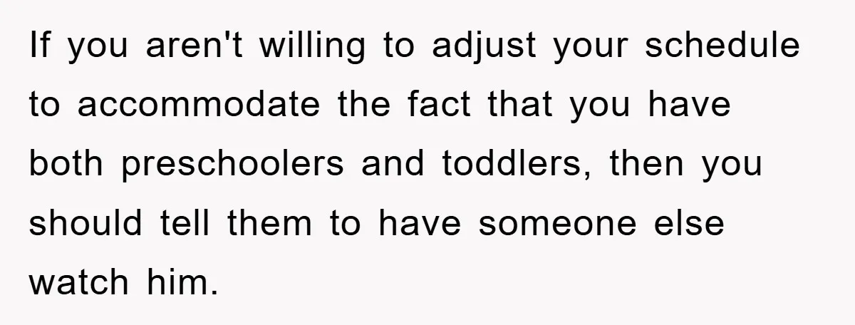 If you aren't willing to adjust your schedule to accommodate the fact that you have both preschoolers and toddlers, then you should tell them to have someone else watch him.