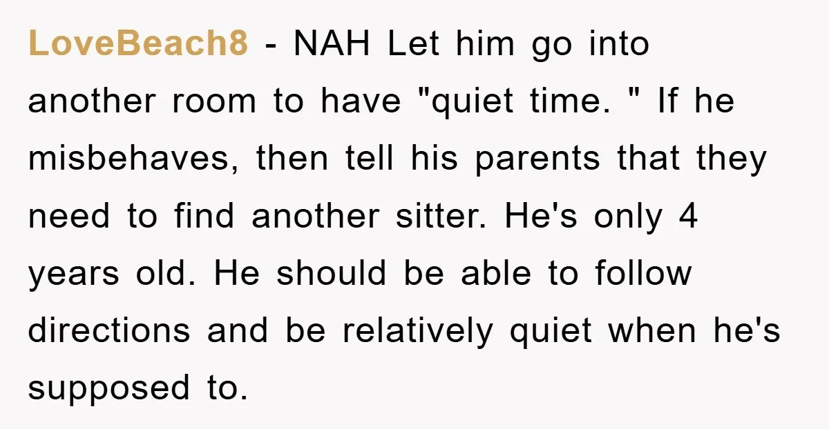 LoveBeach8 − NAH Let him go into another room to have "quiet time. " If he misbehaves, then tell his parents that they need to find another sitter. He's only...
