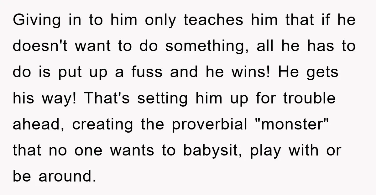 Giving in to him only teaches him that if he doesn't want to do something, all he has to do is put up a fuss and he wins! He gets...
