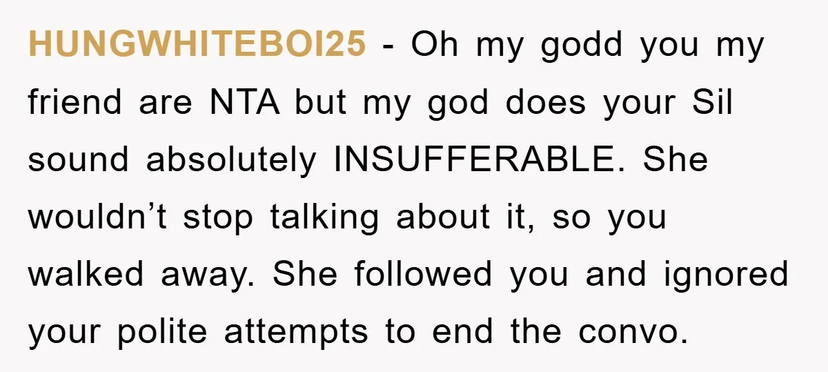 HUNGWHITEBOI25 − Oh my godd you my friend are NTA but my god does your Sil sound absolutely INSUFFERABLE. She wouldn’t stop talking about it, so you walked away. She...