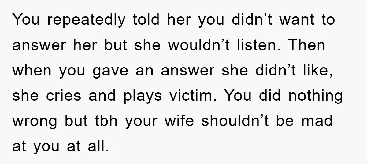 You repeatedly told her you didn’t want to answer her but she wouldn’t listen. Then when you gave an answer she didn’t like, she cries and plays victim. You did...