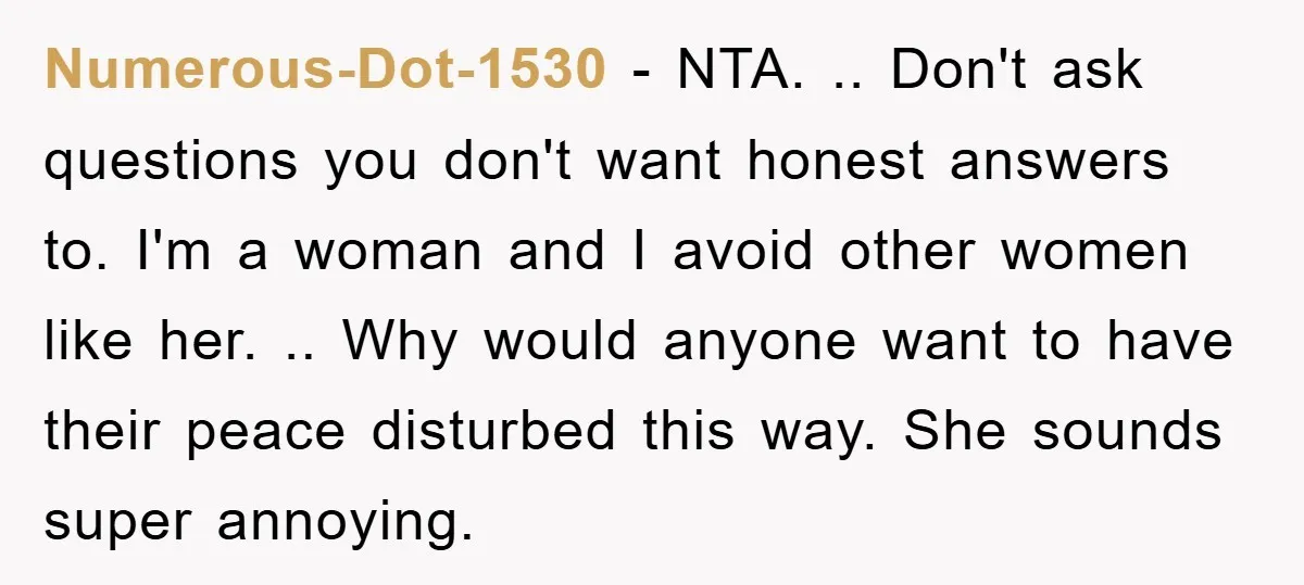 Numerous-Dot-1530 − NTA. .. Don't ask questions you don't want honest answers to. I'm a woman and I avoid other women like her. .. Why would anyone want to have...
