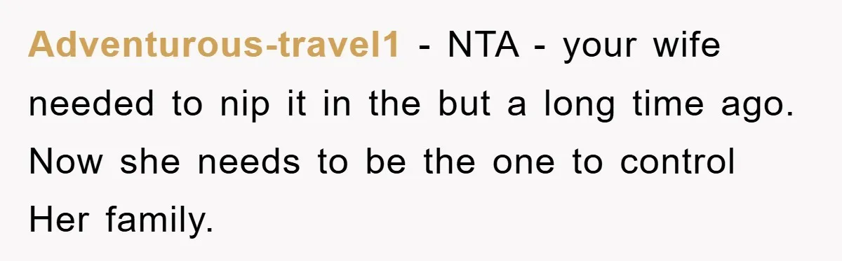 Adventurous-travel1 − NTA - your wife needed to nip it in the but a long time ago. Now she needs to be the one to control Her family.