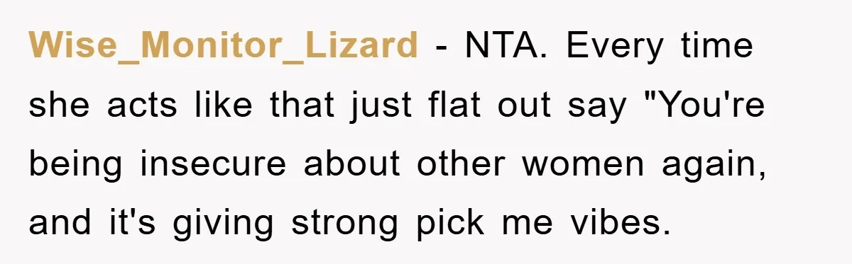 Wise_Monitor_Lizard − NTA. Every time she acts like that just flat out say "You're being insecure about other women again, and it's giving strong pick me vibes.
