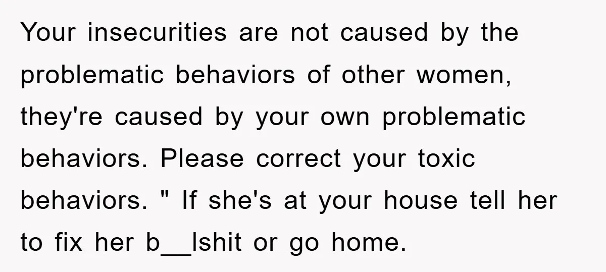 Your insecurities are not caused by the problematic behaviors of other women, they're caused by your own problematic behaviors. Please correct your toxic behaviors. " If she's at your house...