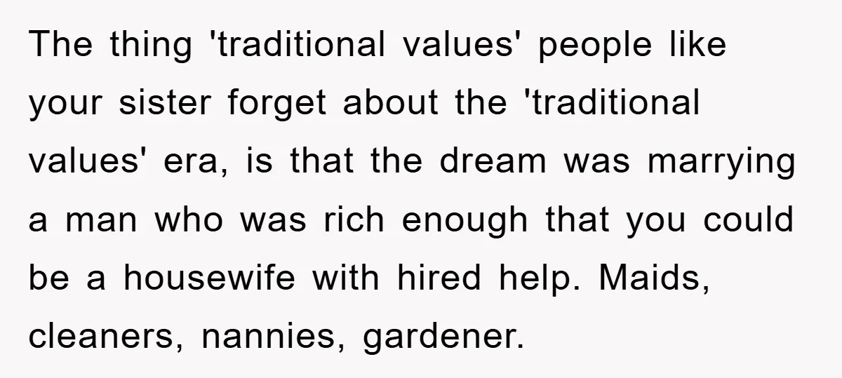 The thing 'traditional values' people like your sister forget about the 'traditional values' era, is that the dream was marrying a man who was rich enough that you could be...