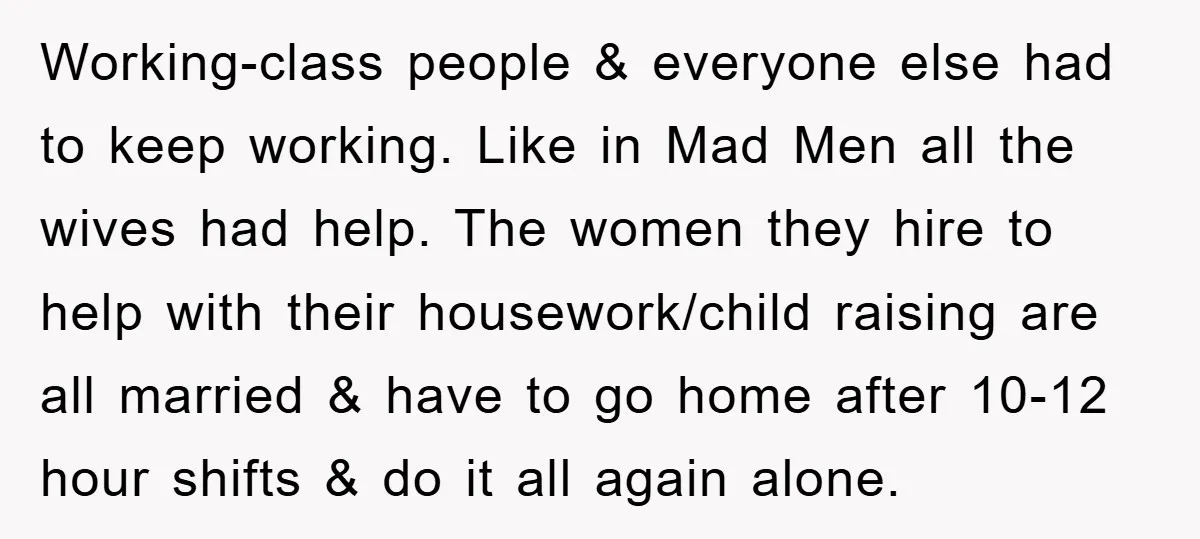 Working-class people & everyone else had to keep working. Like in Mad Men all the wives had help. The women they hire to help with their housework/child raising are all...