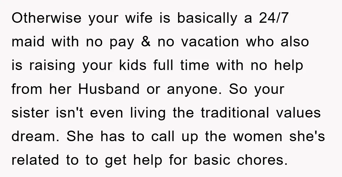 Otherwise your wife is basically a 24/7 maid with no pay & no vacation who also is raising your kids full time with no help from her Husband or anyone....