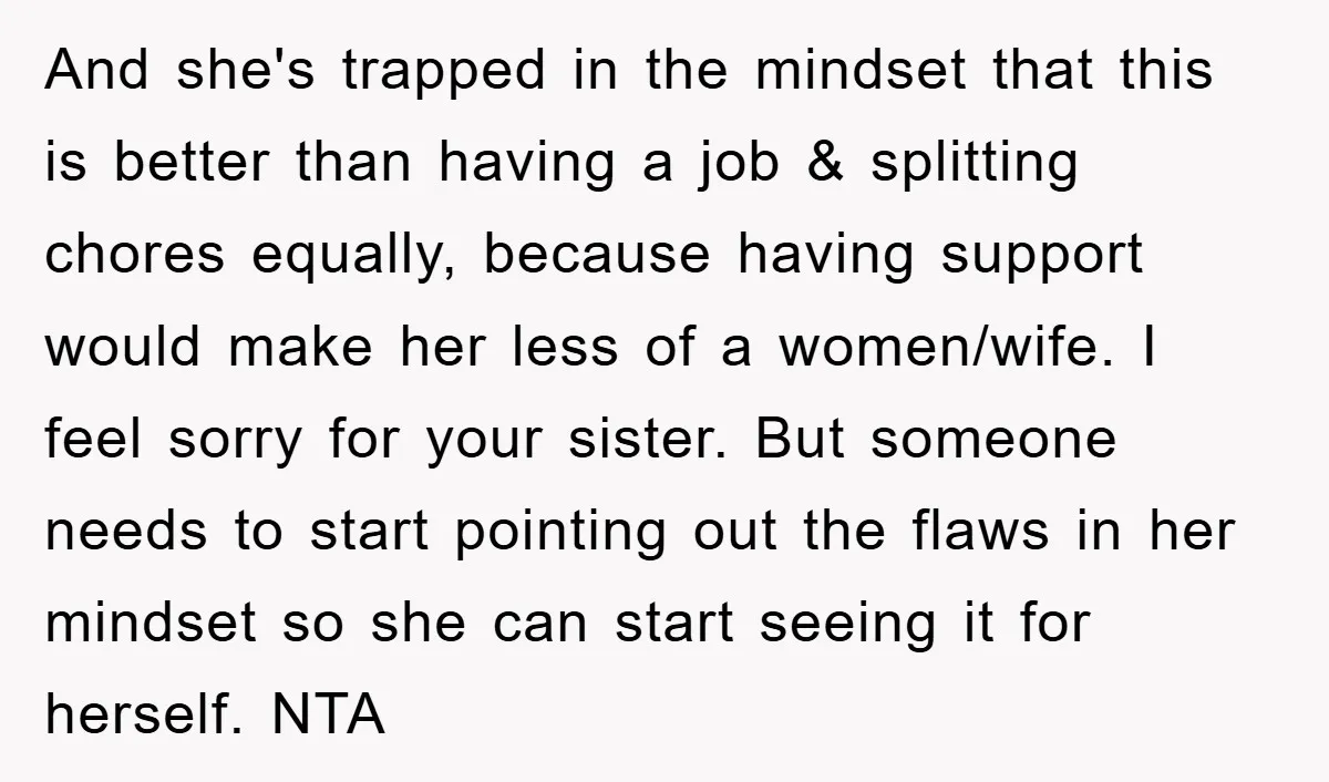 And she's trapped in the mindset that this is better than having a job & splitting chores equally, because having support would make her less of a women/wife. I feel...