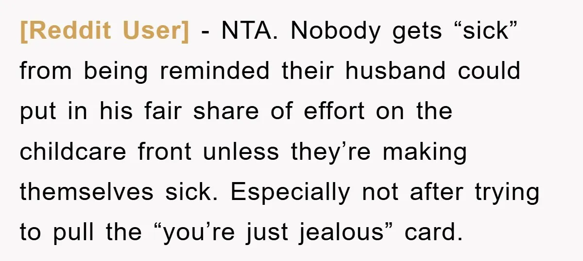 [Reddit User] - NTA. Nobody gets “sick” from being reminded their husband could put in his fair share of effort on the childcare front unless they’re making themselves sick. Especially...
