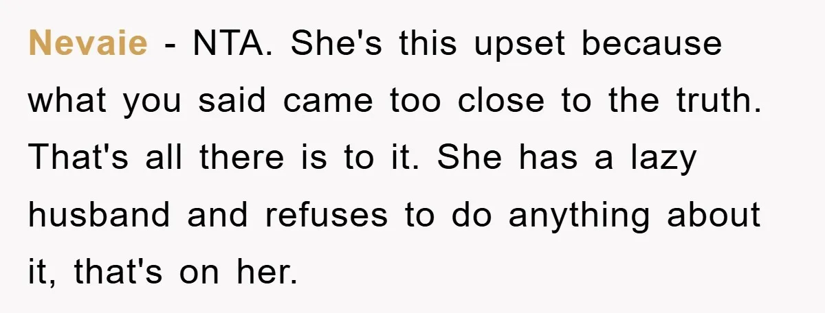 Nevaie - NTA. She's this upset because what you said came too close to the truth. That's all there is to it. She has a lazy husband and refuses to...