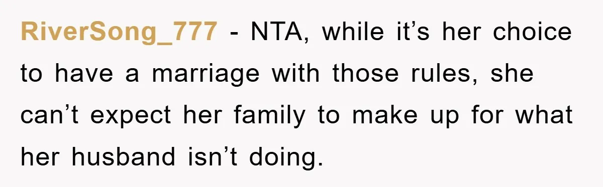 RiverSong_777 - NTA, while it’s her choice to have a marriage with those rules, she can’t expect her family to make up for what her husband isn’t doing.