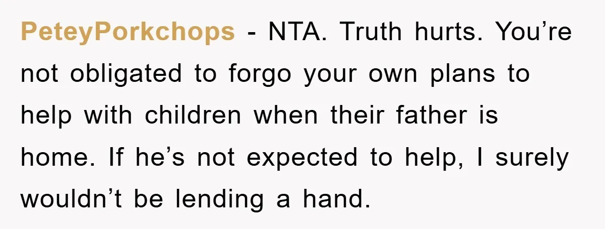 PeteyPorkchops - NTA. Truth hurts. You’re not obligated to forgo your own plans to help with children when their father is home. If he’s not expected to help, I surely...