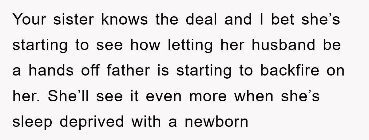 Your sister knows the deal and I bet she’s starting to see how letting her husband be a hands off father is starting to backfire on her. She’ll see it...