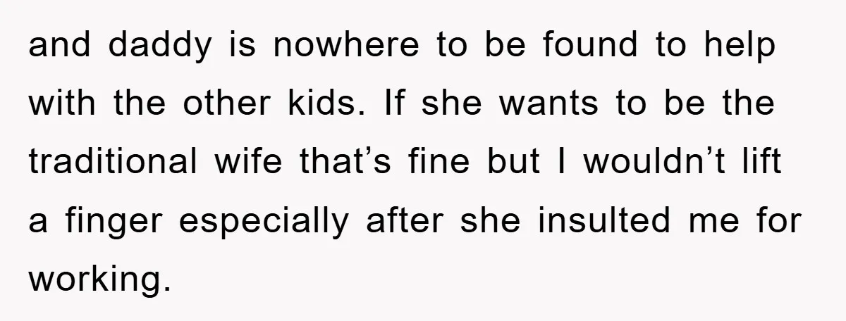 and daddy is nowhere to be found to help with the other kids. If she wants to be the traditional wife that’s fine but I wouldn’t lift a finger especially...