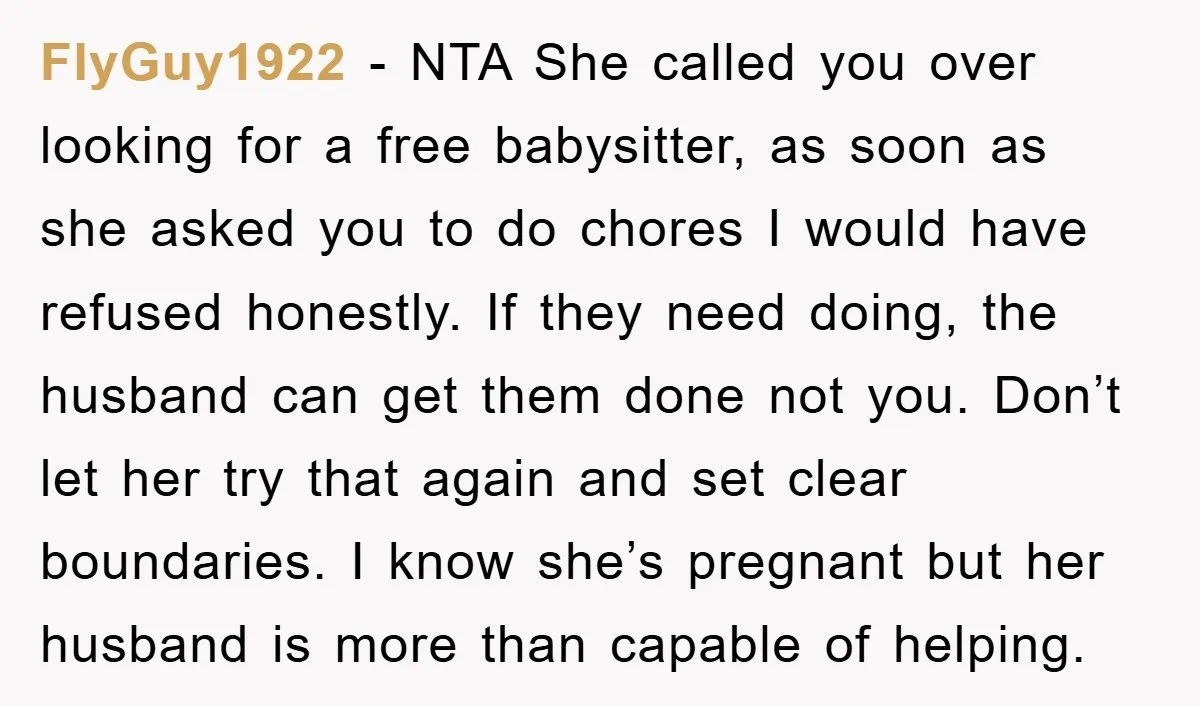 FlyGuy1922 - NTA She called you over looking for a free babysitter, as soon as she asked you to do chores I would have refused honestly. If they need doing,...