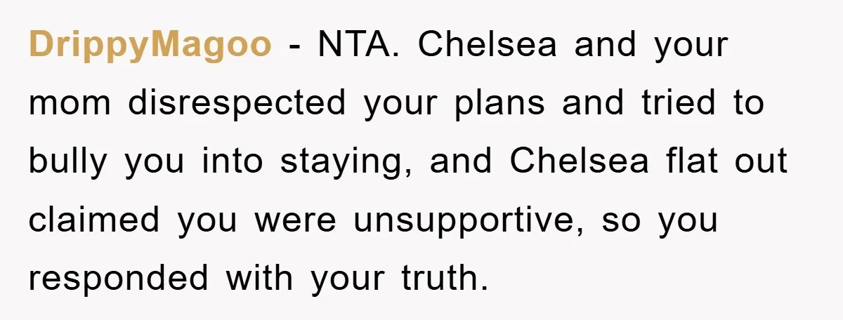 DrippyMagoo - NTA. Chelsea and your mom disrespected your plans and tried to bully you into staying, and Chelsea flat out claimed you were unsupportive, so you responded with your...
