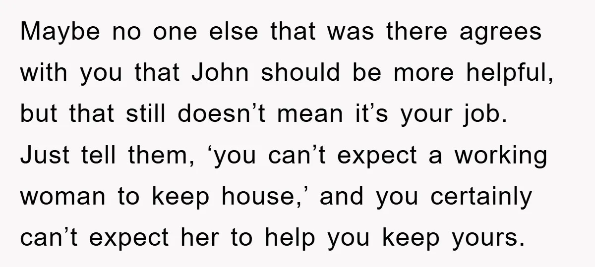 Maybe no one else that was there agrees with you that John should be more helpful, but that still doesn’t mean it’s your job. Just tell them, ‘you can’t expect...