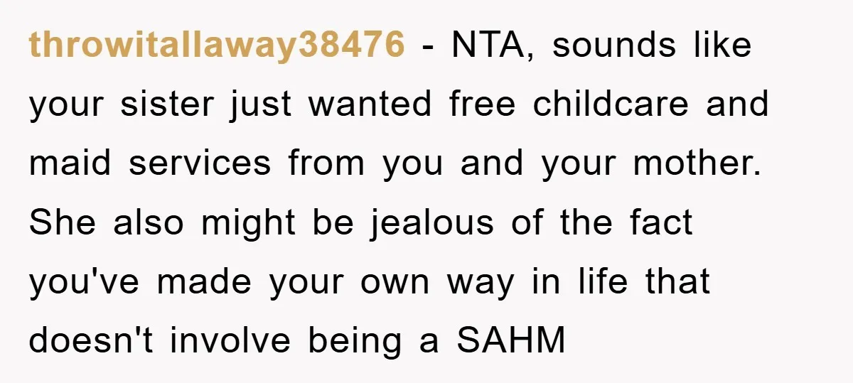 throwitallaway38476 - NTA, sounds like your sister just wanted free childcare and maid services from you and your mother. She also might be jealous of the fact you've made your...
